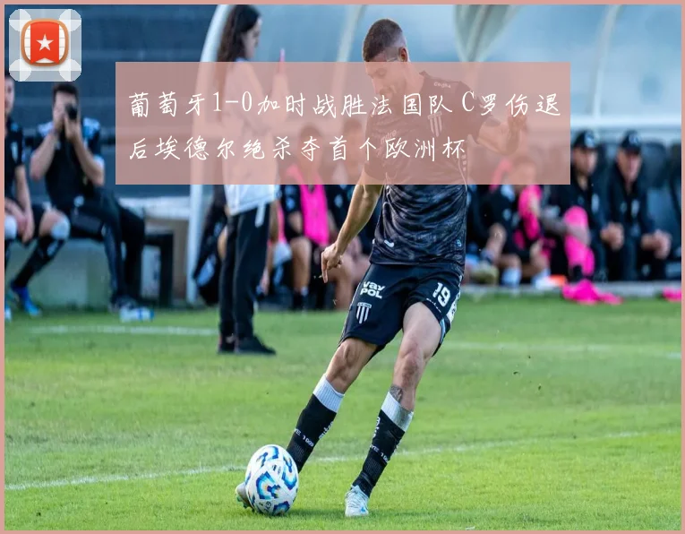 葡萄牙1-0加时战胜法国队 C罗伤退后埃德尔绝杀夺首个欧洲杯