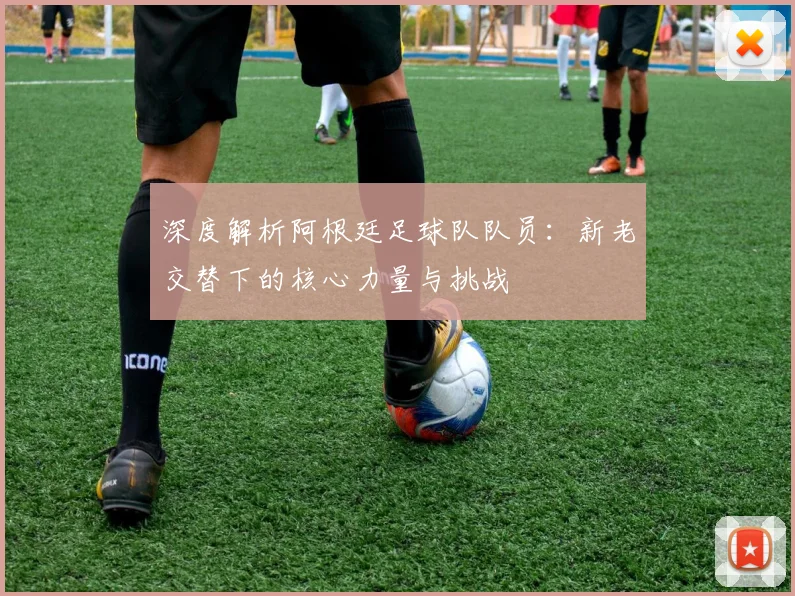 深度解析阿根廷足球队队员：新老交替下的核心力量与挑战