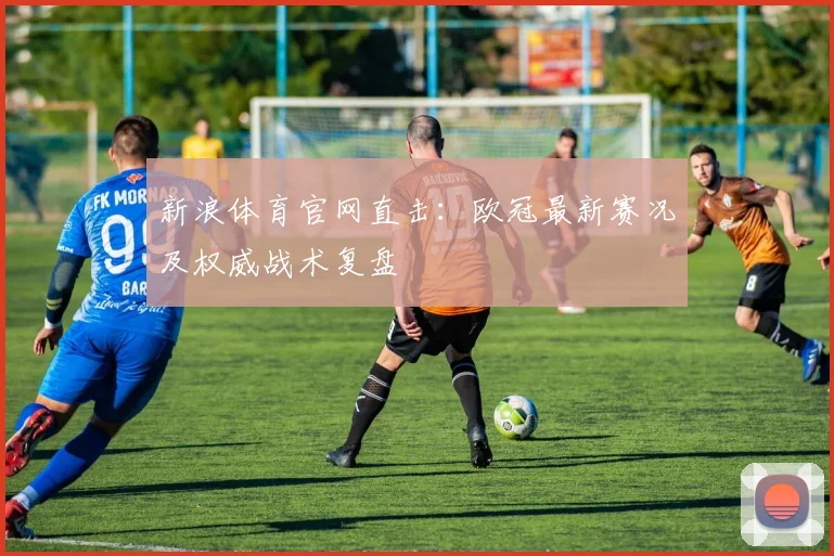 新浪体育官网直击：欧冠最新赛况及权威战术复盘