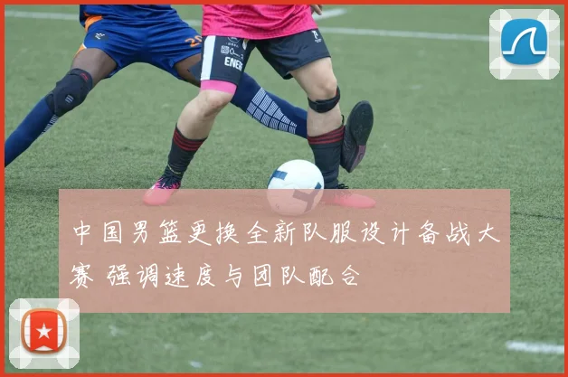 中国男篮更换全新队服设计备战大赛 强调速度与团队配合