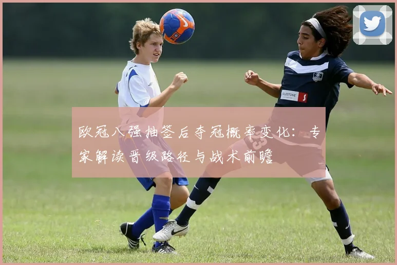 欧冠八强抽签后夺冠概率变化：专家解读晋级路径与战术前瞻