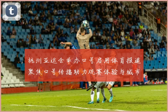 杭州亚运会举办口号启用体育报道聚焦口号传播助力观赛体验与城市形象提升