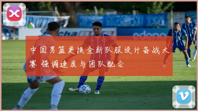 中国男篮更换全新队服设计备战大赛 强调速度与团队配合