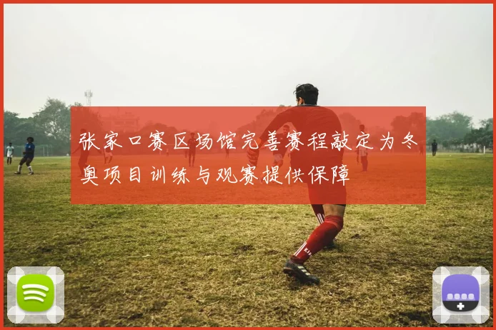 张家口赛区场馆完善赛程敲定为冬奥项目训练与观赛提供保障