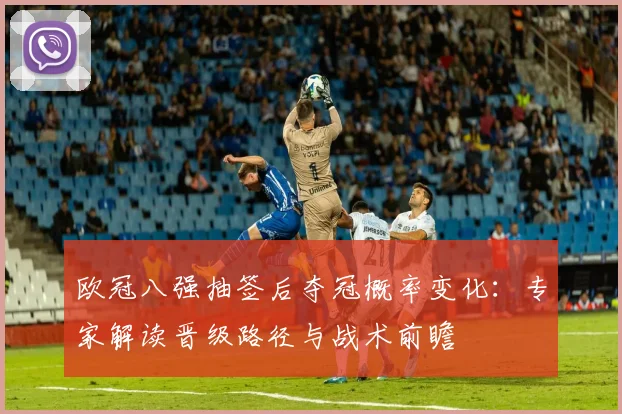 欧冠八强抽签后夺冠概率变化：专家解读晋级路径与战术前瞻
