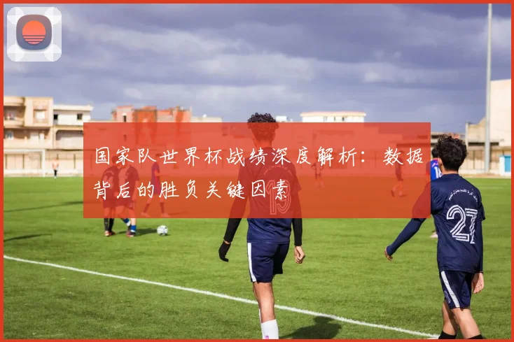 国家队世界杯战绩深度解析：数据背后的胜负关键因素