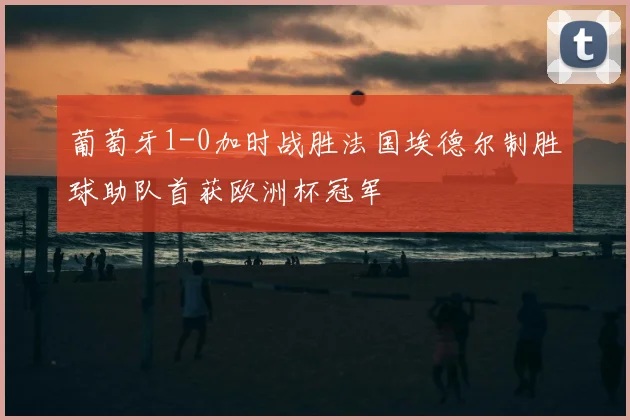 葡萄牙1-0加时战胜法国埃德尔制胜球助队首获欧洲杯冠军